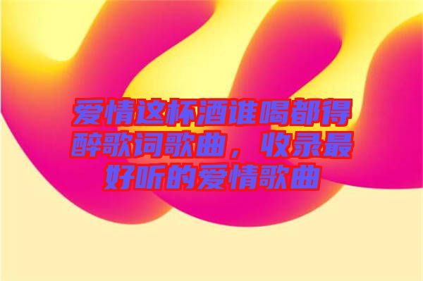 愛情這杯酒誰喝都得醉歌詞歌曲，收錄最好聽的愛情歌曲
