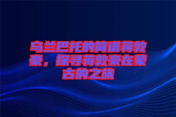 烏蘭巴托的簡(jiǎn)譜蔣敦豪，探尋蔣敦豪在蒙古的之旅