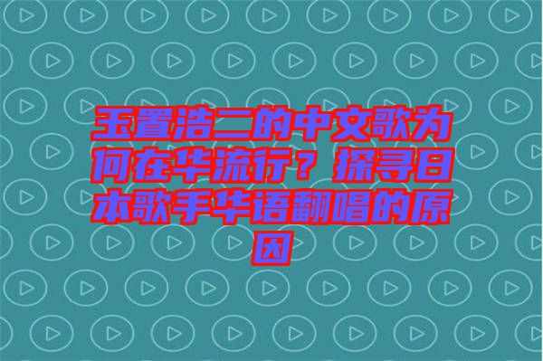 玉置浩二的中文歌為何在華流行？探尋日本歌手華語翻唱的原因