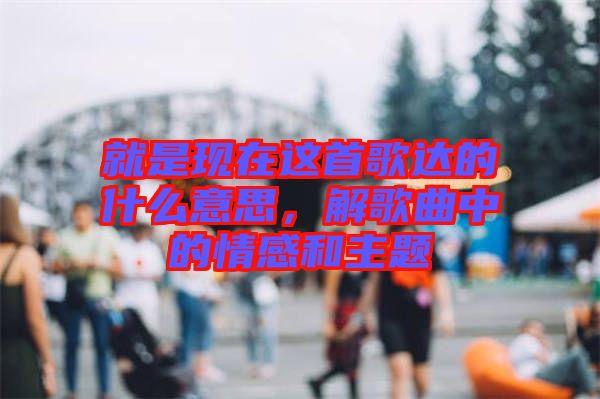 就是現(xiàn)在這首歌達(dá)的什么意思，解歌曲中的情感和主題