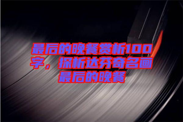 最后的晚餐賞析100字，探析達芬奇名畫最后的晚餐