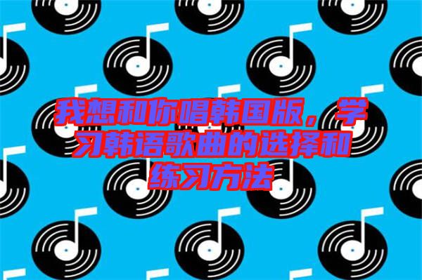 我想和你唱韓國版，學(xué)習(xí)韓語歌曲的選擇和練習(xí)方法
