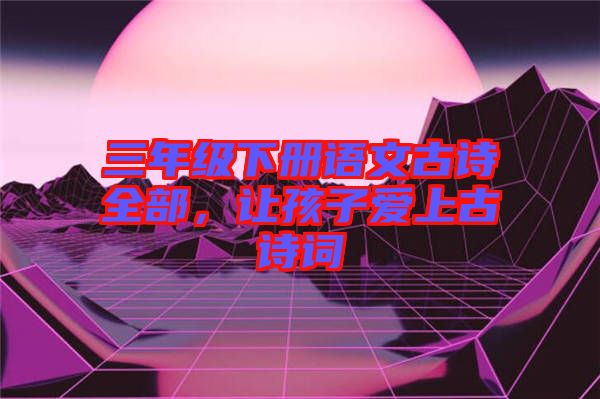 三年級(jí)下冊(cè)語(yǔ)文古詩(shī)全部，讓孩子愛(ài)上古詩(shī)詞