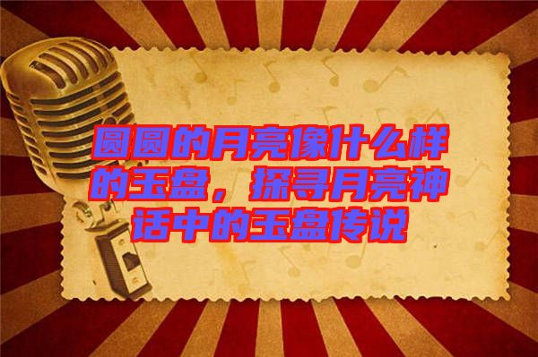 圓圓的月亮像什么樣的玉盤，探尋月亮神話中的玉盤傳說