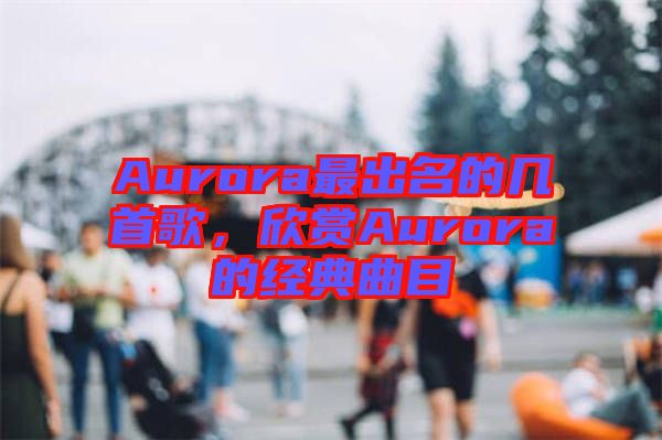 Aurora最出名的幾首歌，欣賞Aurora的經(jīng)典曲目