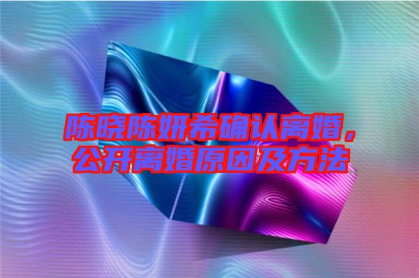 陳曉陳妍希確認(rèn)離婚，公開離婚原因及方法