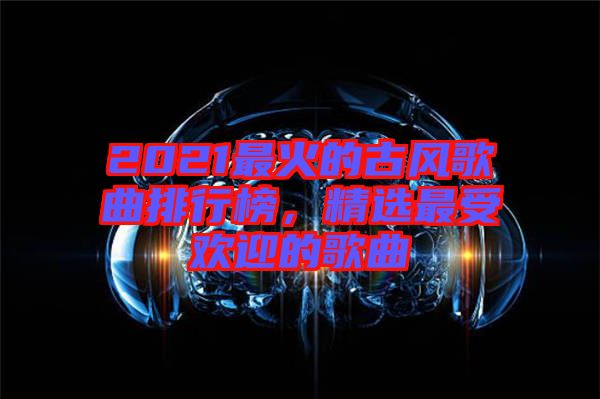 2021最火的古風歌曲排行榜，精選最受歡迎的歌曲