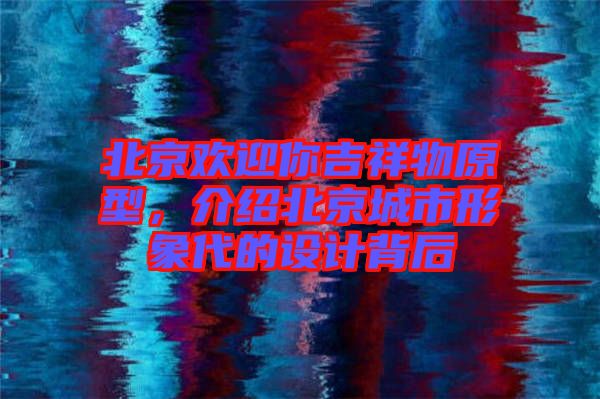 北京歡迎你吉祥物原型，介紹北京城市形象代的設計背后