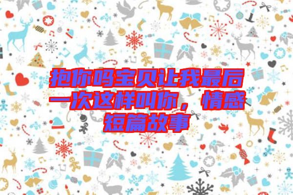 抱你嗎寶貝讓我最后一次這樣叫你，情感短篇故事