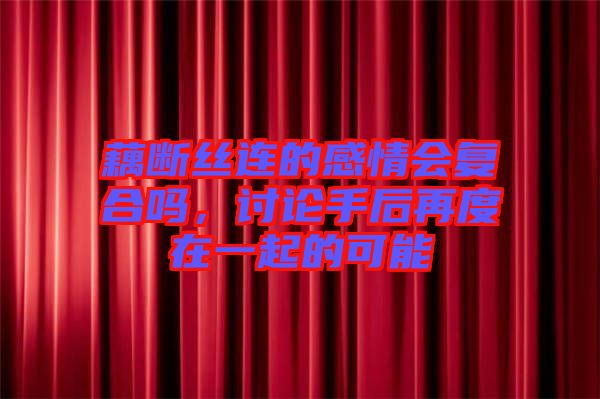 藕斷絲連的感情會復合嗎，討論手后再度在一起的可能
