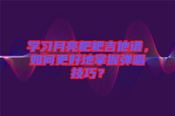 學(xué)習(xí)月亮粑粑吉他譜，如何更好地掌握彈唱技巧？
