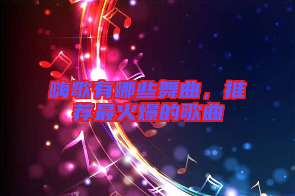 嗨歌有哪些舞曲，推薦最火爆的歌曲