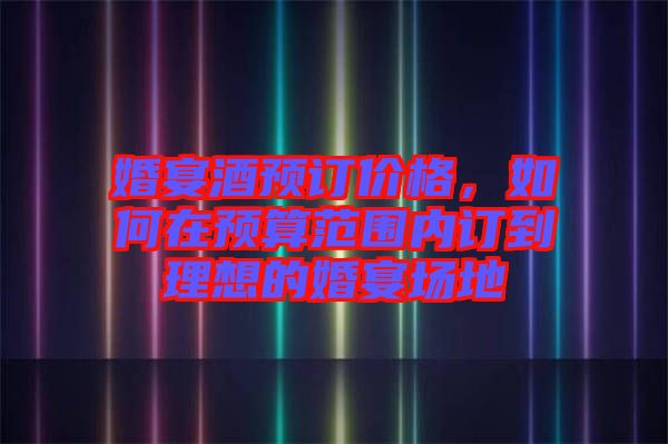 婚宴酒預訂價格，如何在預算范圍內(nèi)訂到理想的婚宴場地