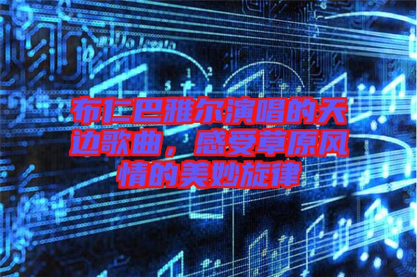 布仁巴雅爾演唱的天邊歌曲，感受草原風(fēng)情的美妙旋律