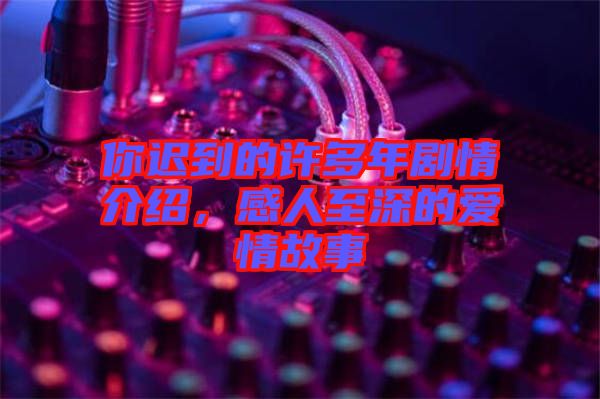 你遲到的許多年劇情介紹，感人至深的愛情故事