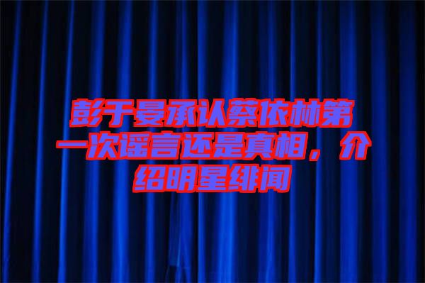 彭于晏承認(rèn)蔡依林第一次謠言還是真相，介紹明星緋聞