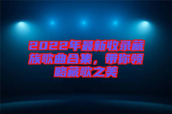 2022年最新收錄藏族歌曲合集，帶你領(lǐng)略藏歌之美