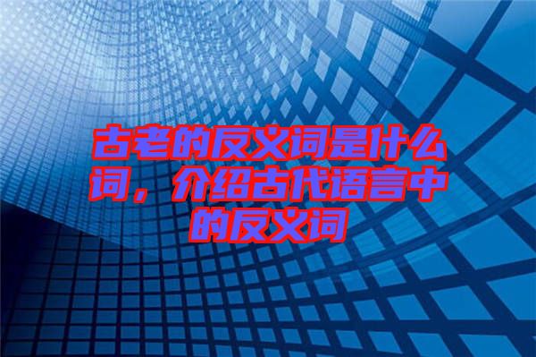 古老的反義詞是什么詞，介紹古代語(yǔ)言中的反義詞
