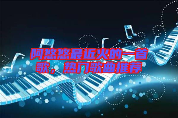 阿悠悠最近火的一首歌，熱門歌曲推薦