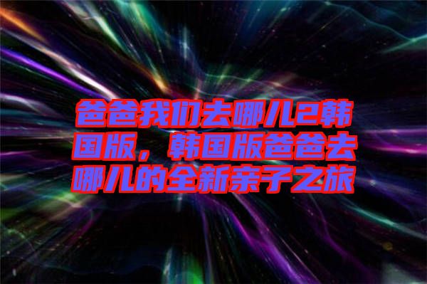 爸爸我們去哪兒2韓國版，韓國版爸爸去哪兒的全新親子之旅