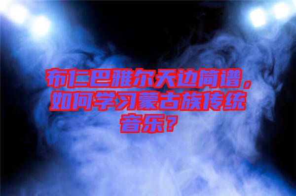 布仁巴雅爾天邊簡譜，如何學習蒙古族傳統(tǒng)音樂？