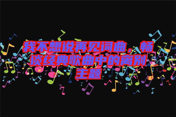 我不想說再見詞曲，暢談經(jīng)典歌曲中的離別主題