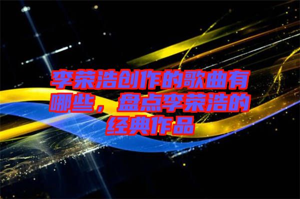 李榮浩創(chuàng)作的歌曲有哪些，盤點(diǎn)李榮浩的經(jīng)典作品
