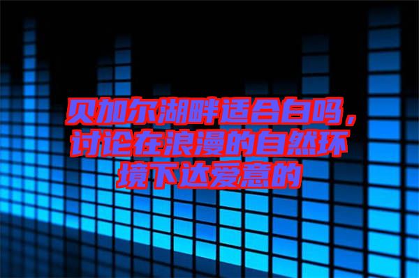 貝加爾湖畔適合白嗎，討論在浪漫的自然環(huán)境下達愛意的