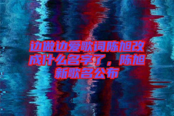 邊做邊愛歌詞陳旭改成什么名字了，陳旭新歌名公布