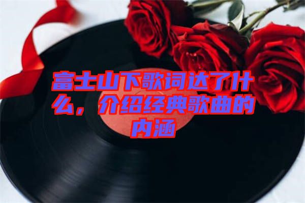 富士山下歌詞達(dá)了什么，介紹經(jīng)典歌曲的內(nèi)涵
