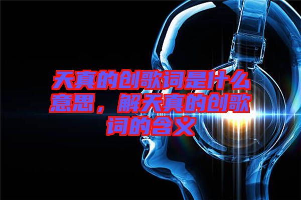 天真的創(chuàng)歌詞是什么意思，解天真的創(chuàng)歌詞的含義
