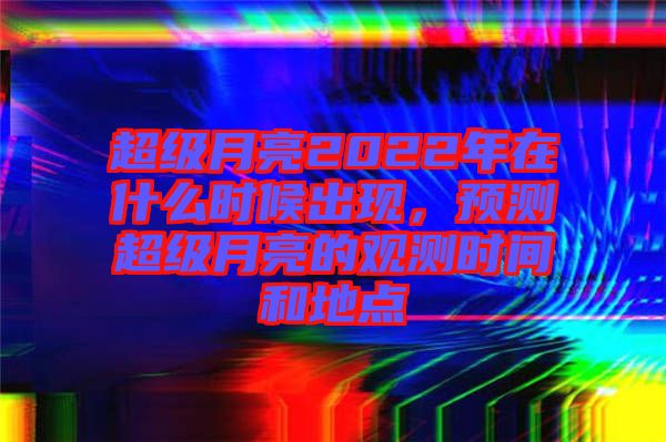 超級月亮2022年在什么時候出現(xiàn)，預(yù)測超級月亮的觀測時間和地點