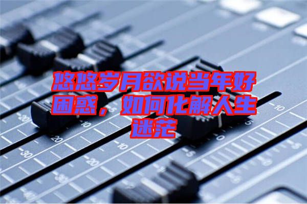 悠悠歲月欲說當(dāng)年好困惑，如何化解人生迷茫