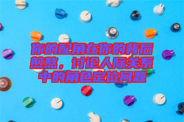 你的配角在你的背后煎熬，討論人際關系中的角色定位問題