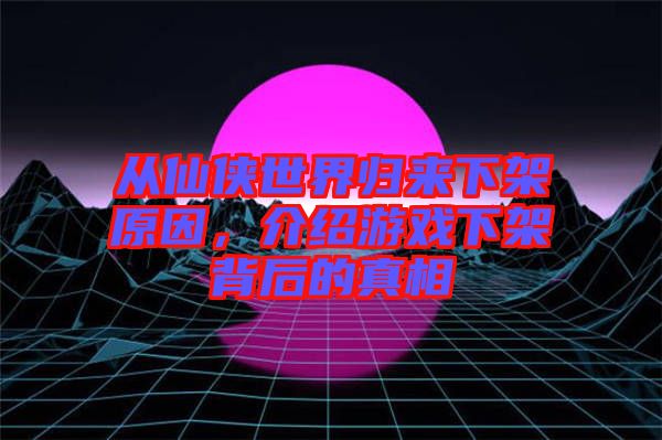 從仙俠世界歸來(lái)下架原因，介紹游戲下架背后的真相