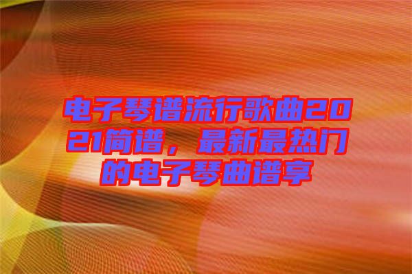 電子琴譜流行歌曲2021簡(jiǎn)譜，最新最熱門的電子琴曲譜享