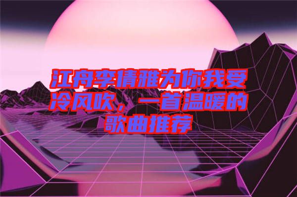 江舟李倩雅為你我受冷風(fēng)吹，一首溫暖的歌曲推薦