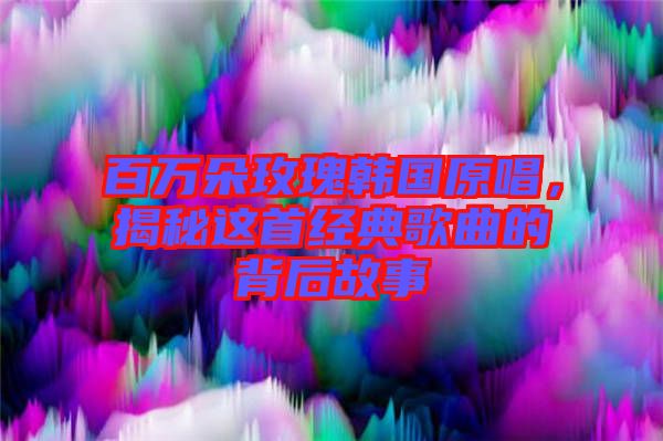 百萬朵玫瑰韓國原唱，揭秘這首經(jīng)典歌曲的背后故事