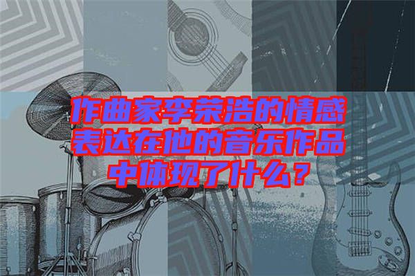 作曲家李榮浩的情感表達在他的音樂作品中體現(xiàn)了什么？