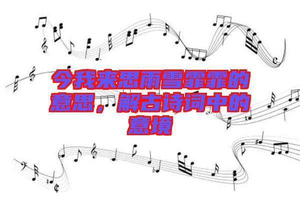 今我來思雨雪霏霏的意思，解古詩詞中的意境