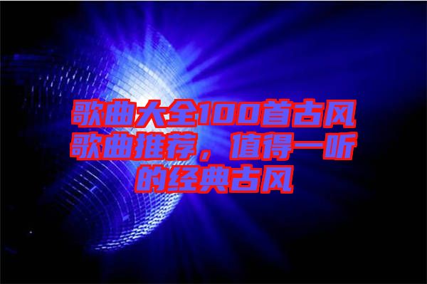 歌曲大全100首古風(fēng)歌曲推薦，值得一聽的經(jīng)典古風(fēng)
