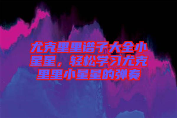 尤克里里譜子大全小星星，輕松學(xué)習(xí)尤克里里小星星的彈奏