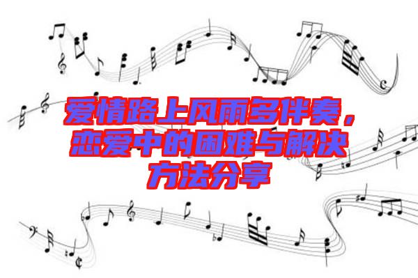 愛(ài)情路上風(fēng)雨多伴奏，戀愛(ài)中的困難與解決方法分享