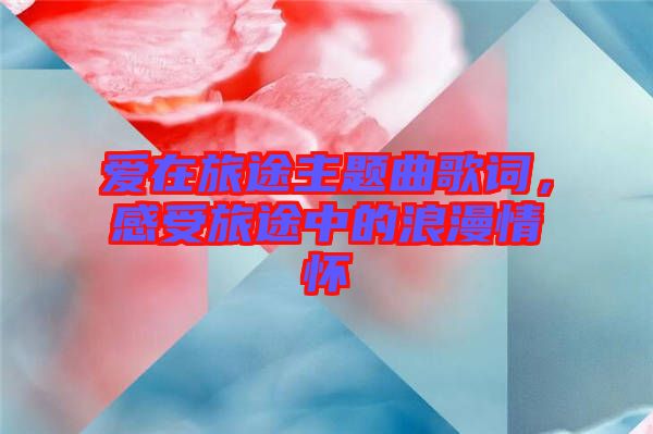 愛在旅途主題曲歌詞，感受旅途中的浪漫情懷
