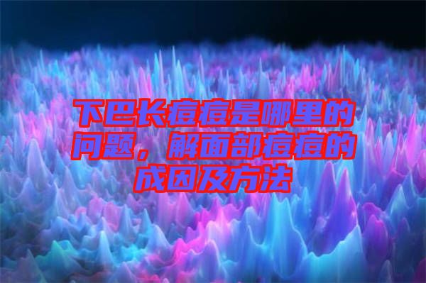 下巴長痘痘是哪里的問題，解面部痘痘的成因及方法