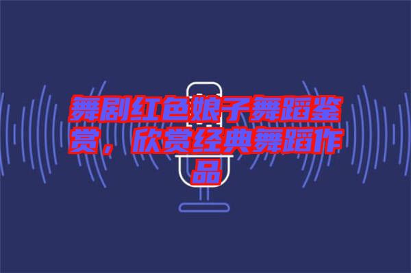 舞劇紅色娘子舞蹈鑒賞，欣賞經(jīng)典舞蹈作品
