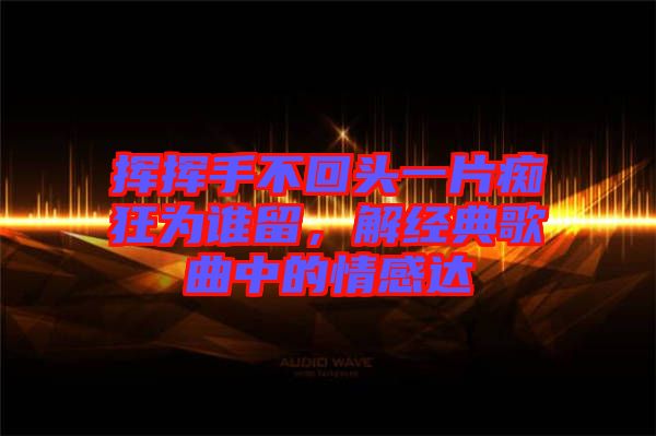 揮揮手不回頭一片癡狂為誰(shuí)留，解經(jīng)典歌曲中的情感達(dá)