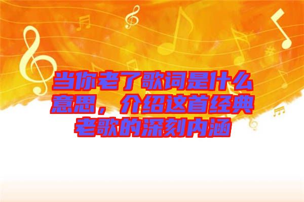 當(dāng)你老了歌詞是什么意思，介紹這首經(jīng)典老歌的深刻內(nèi)涵