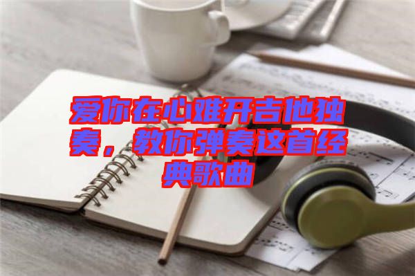 愛(ài)你在心難開吉他獨(dú)奏，教你彈奏這首經(jīng)典歌曲
