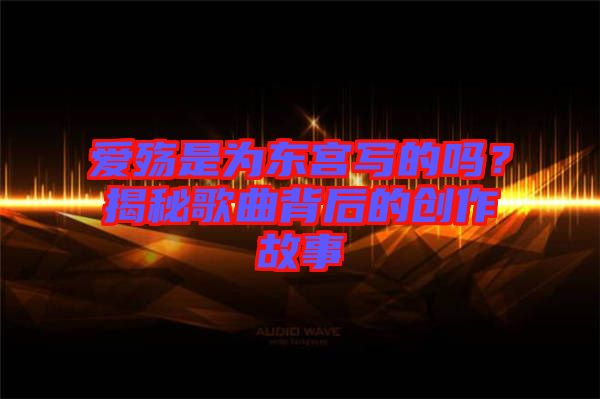 愛殤是為東宮寫的嗎？揭秘歌曲背后的創(chuàng)作故事